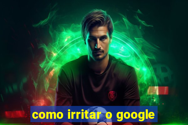 como irritar o google